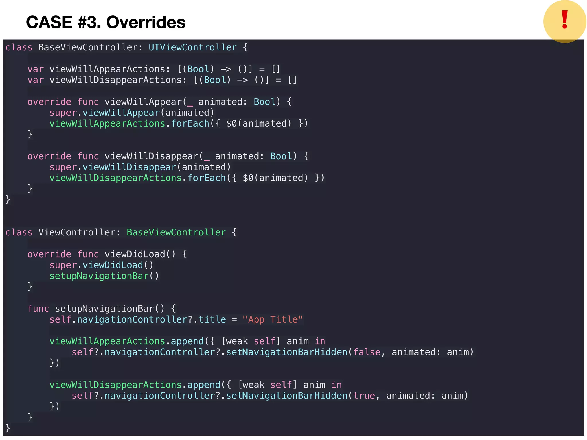 class BaseViewController: UIViewController {
var viewWillAppearActions: [(Bool) -> ()] = []
var viewWillDisappearActions: [(Bool) -> ()] = []
override func viewWillAppear(_ animated: Bool) {
super.viewWillAppear(animated)
viewWillAppearActions.forEach({ $0(animated) })
}
override func viewWillDisappear(_ animated: Bool) {
super.viewWillDisappear(animated)
viewWillDisappearActions.forEach({ $0(animated) })
}
}
class ViewController: BaseViewController {
override func viewDidLoad() {
super.viewDidLoad()
setupNavigationBar()
}
func setupNavigationBar() {
self.navigationController?.title = "App Title"
viewWillAppearActions.append({ [weak self] anim in
self?.navigationController?.setNavigationBarHidden(false, animated: anim)
})
viewWillDisappearActions.append({ [weak self] anim in
self?.navigationController?.setNavigationBarHidden(true, animated: anim)
})
}
}
❗CASE #3. Overrides
 