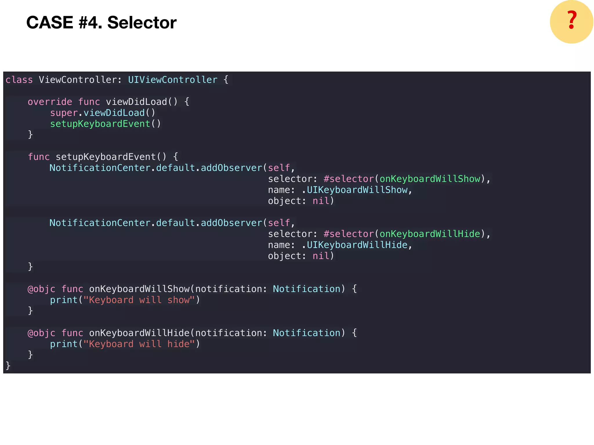 class ViewController: UIViewController {
override func viewDidLoad() {
super.viewDidLoad()
setupKeyboardEvent()
}
func setupKeyboardEvent() {
NotificationCenter.default.addObserver(self,
selector: #selector(onKeyboardWillShow),
name: .UIKeyboardWillShow,
object: nil)
NotificationCenter.default.addObserver(self,
selector: #selector(onKeyboardWillHide),
name: .UIKeyboardWillHide,
object: nil)
}
@objc func onKeyboardWillShow(notification: Notification) {
print("Keyboard will show")
}
@objc func onKeyboardWillHide(notification: Notification) {
print("Keyboard will hide")
}
}
CASE #4. Selector ❓
 