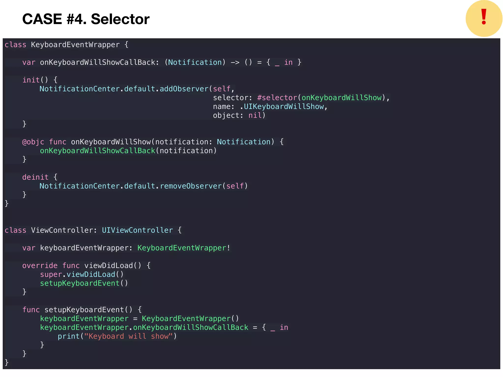 class KeyboardEventWrapper {
var onKeyboardWillShowCallBack: (Notification) -> () = { _ in }
init() {
NotificationCenter.default.addObserver(self,
selector: #selector(onKeyboardWillShow),
name: .UIKeyboardWillShow,
object: nil)
}
@objc func onKeyboardWillShow(notification: Notification) {
onKeyboardWillShowCallBack(notification)
}
deinit {
NotificationCenter.default.removeObserver(self)
}
}
class ViewController: UIViewController {
var keyboardEventWrapper: KeyboardEventWrapper!
override func viewDidLoad() {
super.viewDidLoad()
setupKeyboardEvent()
}
func setupKeyboardEvent() {
keyboardEventWrapper = KeyboardEventWrapper()
keyboardEventWrapper.onKeyboardWillShowCallBack = { _ in
print("Keyboard will show")
}
}
}
❗CASE #4. Selector
 