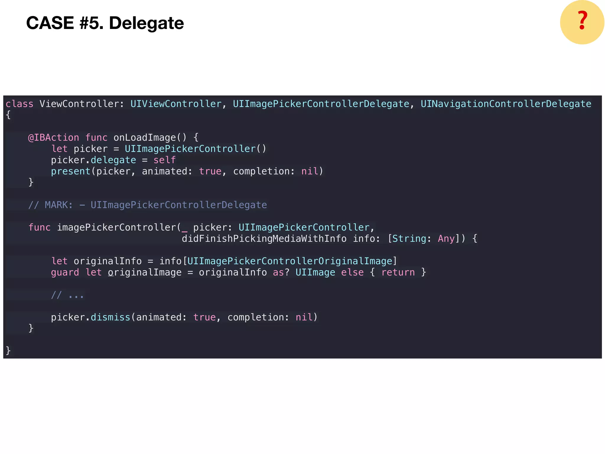 class ViewController: UIViewController, UIImagePickerControllerDelegate, UINavigationControllerDelegate
{
@IBAction func onLoadImage() {
let picker = UIImagePickerController()
picker.delegate = self
present(picker, animated: true, completion: nil)
}
// MARK: - UIImagePickerControllerDelegate
func imagePickerController(_ picker: UIImagePickerController,
didFinishPickingMediaWithInfo info: [String: Any]) {
let originalInfo = info[UIImagePickerControllerOriginalImage]
guard let originalImage = originalInfo as? UIImage else { return }
// ...
picker.dismiss(animated: true, completion: nil)
}
}
CASE #5. Delegate ❓
 
