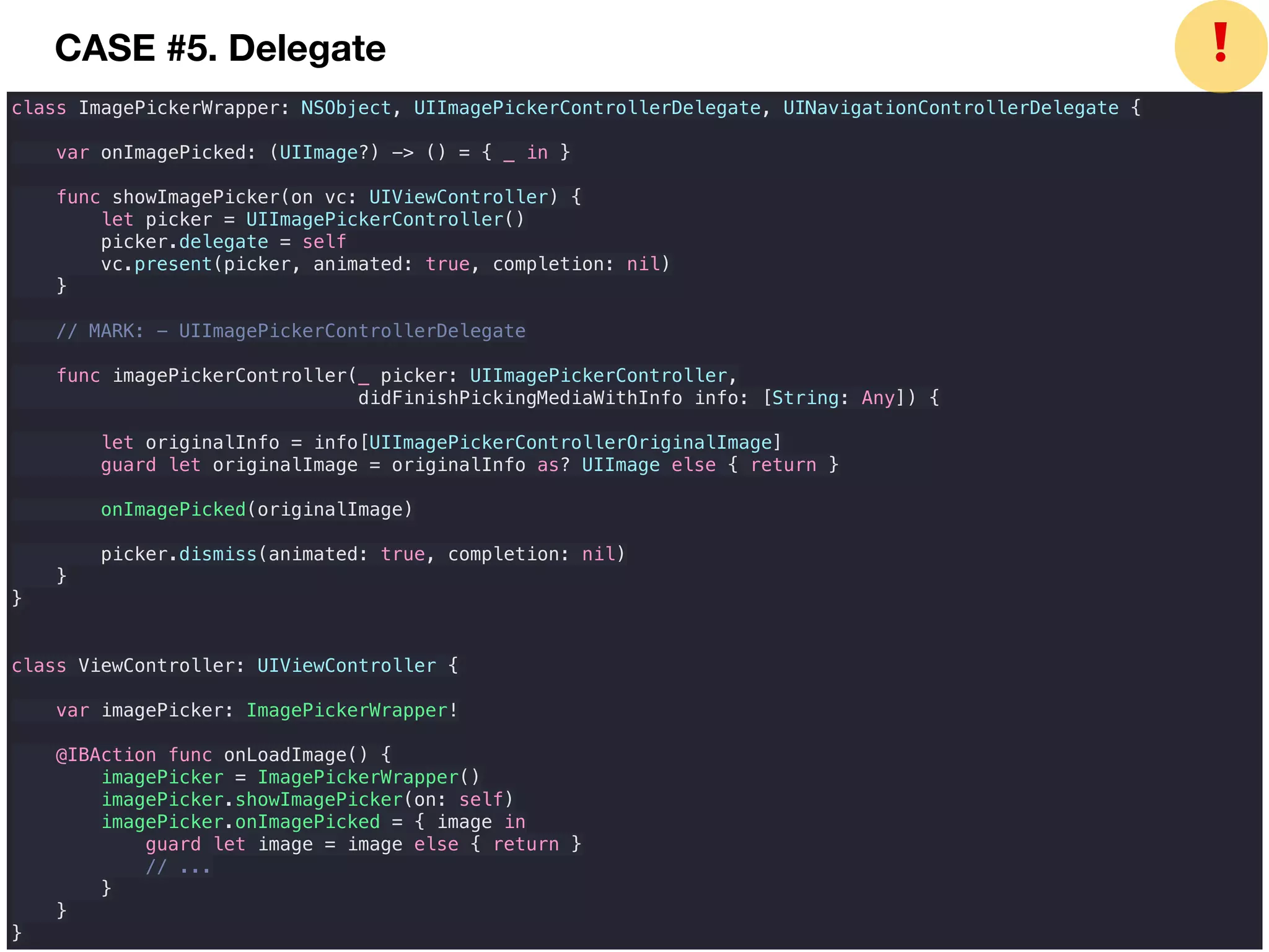 class ImagePickerWrapper: NSObject, UIImagePickerControllerDelegate, UINavigationControllerDelegate {
var onImagePicked: (UIImage?) -> () = { _ in }
func showImagePicker(on vc: UIViewController) {
let picker = UIImagePickerController()
picker.delegate = self
vc.present(picker, animated: true, completion: nil)
}
// MARK: - UIImagePickerControllerDelegate
func imagePickerController(_ picker: UIImagePickerController,
didFinishPickingMediaWithInfo info: [String: Any]) {
let originalInfo = info[UIImagePickerControllerOriginalImage]
guard let originalImage = originalInfo as? UIImage else { return }
onImagePicked(originalImage)
picker.dismiss(animated: true, completion: nil)
}
}
class ViewController: UIViewController {
var imagePicker: ImagePickerWrapper!
@IBAction func onLoadImage() {
imagePicker = ImagePickerWrapper()
imagePicker.showImagePicker(on: self)
imagePicker.onImagePicked = { image in
guard let image = image else { return }
// ...
}
}
}
❗CASE #5. Delegate
 