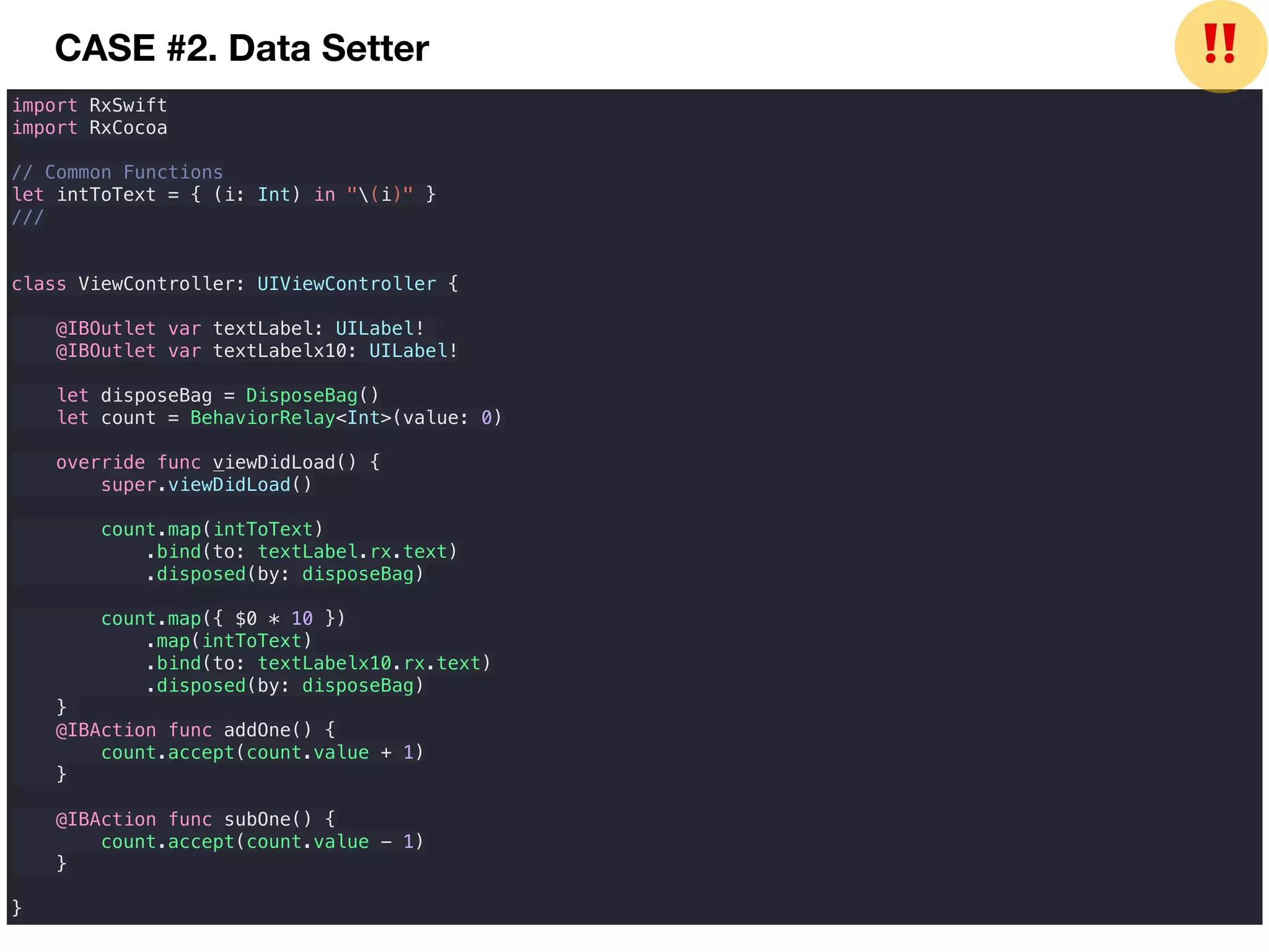 CASE #2. Data Setter
import RxSwift
import RxCocoa
// Common Functions
let intToText = { (i: Int) in "(i)" }
///
class ViewController: UIViewController {
@IBOutlet var textLabel: UILabel!
@IBOutlet var textLabelx10: UILabel!
let disposeBag = DisposeBag()
let count = BehaviorRelay<Int>(value: 0)
override func viewDidLoad() {
super.viewDidLoad()
count.map(intToText)
.bind(to: textLabel.rx.text)
.disposed(by: disposeBag)
count.map({ $0 * 10 })
.map(intToText)
.bind(to: textLabelx10.rx.text)
.disposed(by: disposeBag)
}
@IBAction func addOne() {
count.accept(count.value + 1)
}
@IBAction func subOne() {
count.accept(count.value - 1)
}
}
❗❗
 