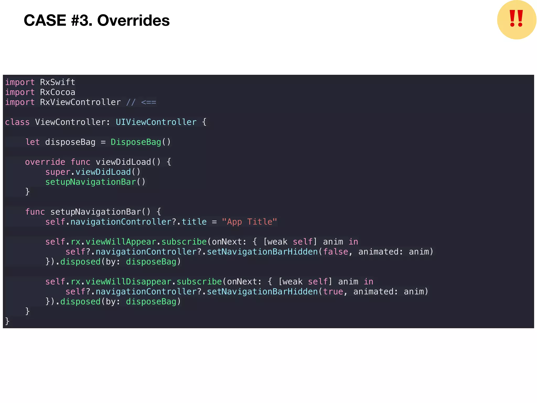 import RxSwift
import RxCocoa
import RxViewController // <==
class ViewController: UIViewController {
let disposeBag = DisposeBag()
override func viewDidLoad() {
super.viewDidLoad()
setupNavigationBar()
}
func setupNavigationBar() {
self.navigationController?.title = "App Title"
self.rx.viewWillAppear.subscribe(onNext: { [weak self] anim in
self?.navigationController?.setNavigationBarHidden(false, animated: anim)
}).disposed(by: disposeBag)
self.rx.viewWillDisappear.subscribe(onNext: { [weak self] anim in
self?.navigationController?.setNavigationBarHidden(true, animated: anim)
}).disposed(by: disposeBag)
}
}
CASE #3. Overrides ❗❗
 