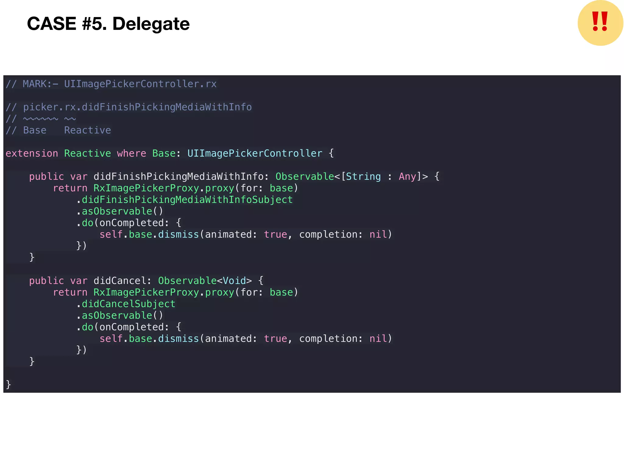 // MARK:- UIImagePickerController.rx
// picker.rx.didFinishPickingMediaWithInfo
// ~~~~~~ ~~
// Base Reactive
extension Reactive where Base: UIImagePickerController {
public var didFinishPickingMediaWithInfo: Observable<[String : Any]> {
return RxImagePickerProxy.proxy(for: base)
.didFinishPickingMediaWithInfoSubject
.asObservable()
.do(onCompleted: {
self.base.dismiss(animated: true, completion: nil)
})
}
public var didCancel: Observable<Void> {
return RxImagePickerProxy.proxy(for: base)
.didCancelSubject
.asObservable()
.do(onCompleted: {
self.base.dismiss(animated: true, completion: nil)
})
}
}
CASE #5. Delegate ❗❗
 