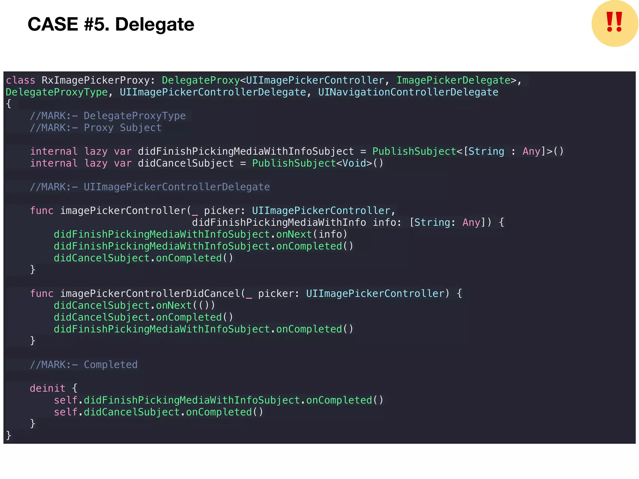 class RxImagePickerProxy: DelegateProxy<UIImagePickerController, ImagePickerDelegate>,
DelegateProxyType, UIImagePickerControllerDelegate, UINavigationControllerDelegate
{
//MARK:- DelegateProxyType
//MARK:- Proxy Subject
internal lazy var didFinishPickingMediaWithInfoSubject = PublishSubject<[String : Any]>()
internal lazy var didCancelSubject = PublishSubject<Void>()
//MARK:- UIImagePickerControllerDelegate
func imagePickerController(_ picker: UIImagePickerController,
didFinishPickingMediaWithInfo info: [String: Any]) {
didFinishPickingMediaWithInfoSubject.onNext(info)
didFinishPickingMediaWithInfoSubject.onCompleted()
didCancelSubject.onCompleted()
}
func imagePickerControllerDidCancel(_ picker: UIImagePickerController) {
didCancelSubject.onNext(())
didCancelSubject.onCompleted()
didFinishPickingMediaWithInfoSubject.onCompleted()
}
//MARK:- Completed
deinit {
self.didFinishPickingMediaWithInfoSubject.onCompleted()
self.didCancelSubject.onCompleted()
}
}
CASE #5. Delegate ❗❗
 