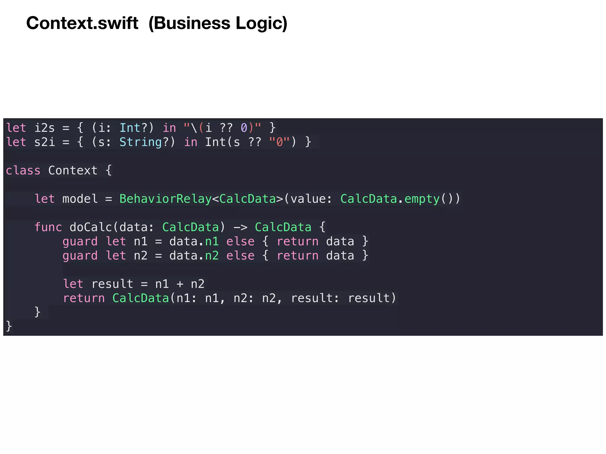 Context.swift (Business Logic)
let i2s = { (i: Int?) in "(i ?? 0)" }
let s2i = { (s: String?) in Int(s ?? "0") }
class Context {
let model = BehaviorRelay<CalcData>(value: CalcData.empty())
func doCalc(data: CalcData) -> CalcData {
guard let n1 = data.n1 else { return data }
guard let n2 = data.n2 else { return data }
let result = n1 + n2
return CalcData(n1: n1, n2: n2, result: result)
}
}
 