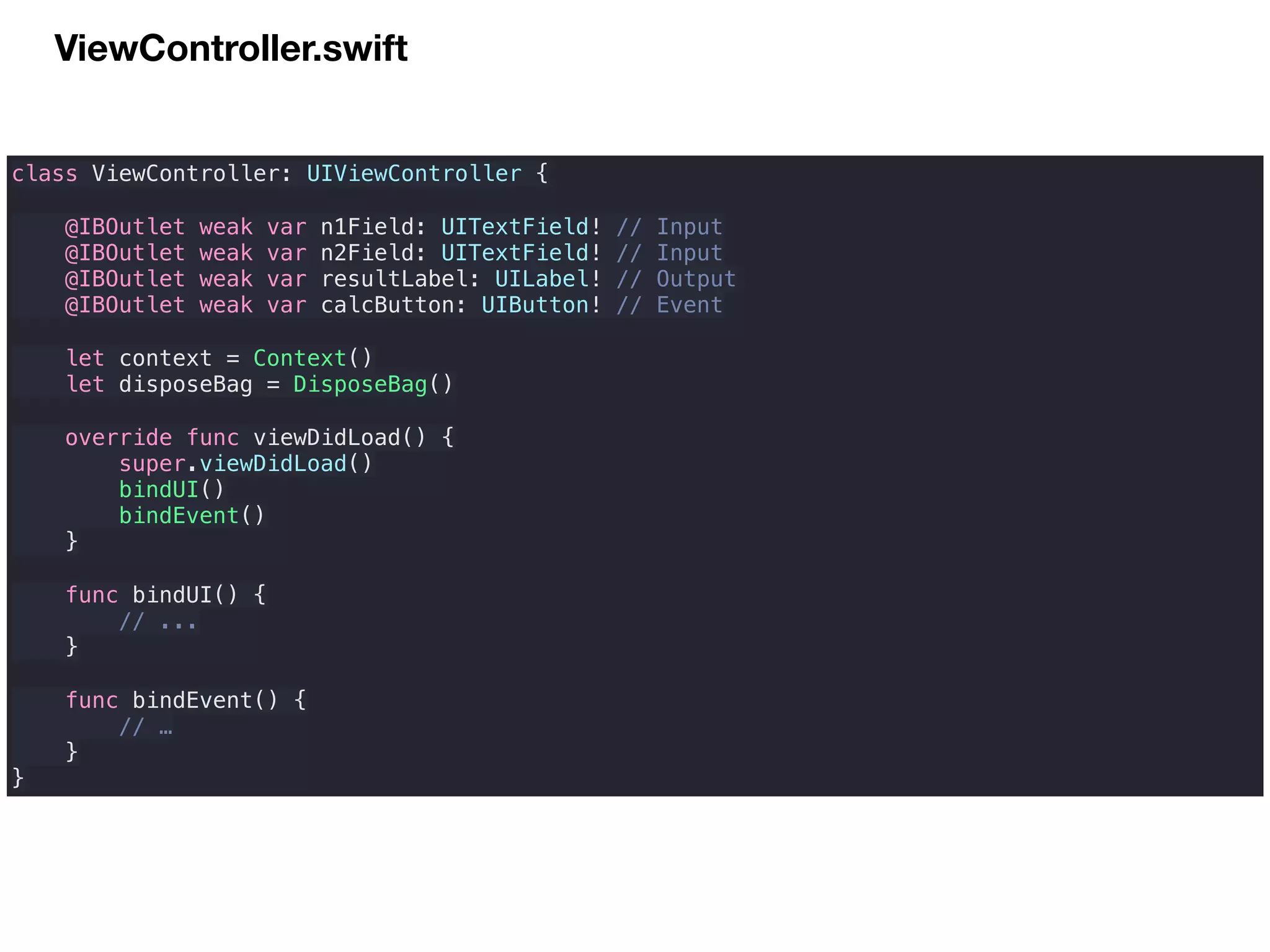 ViewController.swift
class ViewController: UIViewController {
@IBOutlet weak var n1Field: UITextField! // Input
@IBOutlet weak var n2Field: UITextField! // Input
@IBOutlet weak var resultLabel: UILabel! // Output
@IBOutlet weak var calcButton: UIButton! // Event
let context = Context()
let disposeBag = DisposeBag()
override func viewDidLoad() {
super.viewDidLoad()
bindUI()
bindEvent()
}
func bindUI() {
// ...
}
func bindEvent() {
// …
}
}
 