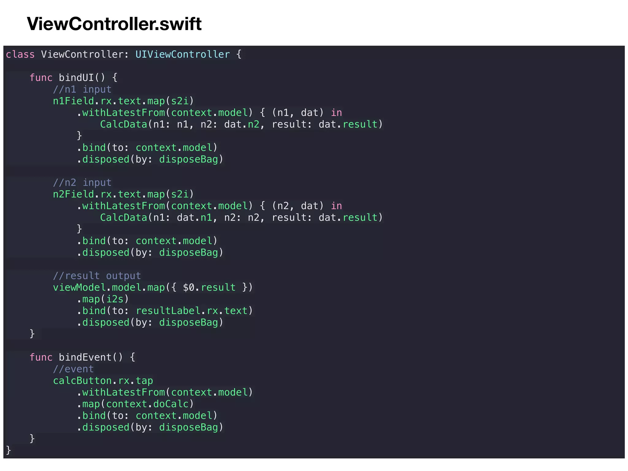 ViewController.swift
class ViewController: UIViewController {
func bindUI() {
//n1 input
n1Field.rx.text.map(s2i)
.withLatestFrom(context.model) { (n1, dat) in
CalcData(n1: n1, n2: dat.n2, result: dat.result)
}
.bind(to: context.model)
.disposed(by: disposeBag)
//n2 input
n2Field.rx.text.map(s2i)
.withLatestFrom(context.model) { (n2, dat) in
CalcData(n1: dat.n1, n2: n2, result: dat.result)
}
.bind(to: context.model)
.disposed(by: disposeBag)
//result output
viewModel.model.map({ $0.result })
.map(i2s)
.bind(to: resultLabel.rx.text)
.disposed(by: disposeBag)
}
func bindEvent() {
//event
calcButton.rx.tap
.withLatestFrom(context.model)
.map(context.doCalc)
.bind(to: context.model)
.disposed(by: disposeBag)
}
}
 
