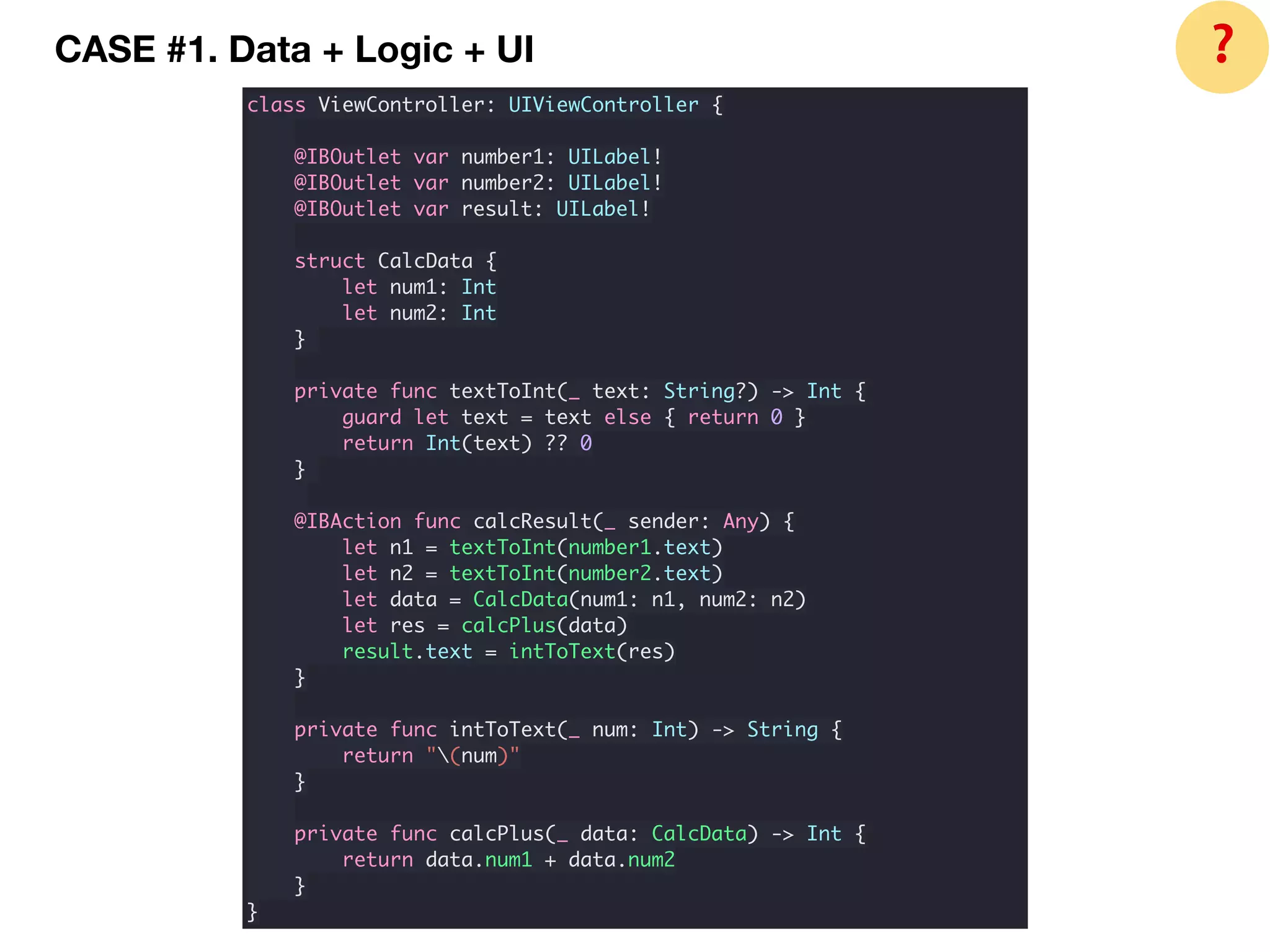 CASE #1. Data + Logic + UI
class ViewController: UIViewController {
@IBOutlet var number1: UILabel!
@IBOutlet var number2: UILabel!
@IBOutlet var result: UILabel!
struct CalcData {
let num1: Int
let num2: Int
}
private func textToInt(_ text: String?) -> Int {
guard let text = text else { return 0 }
return Int(text) ?? 0
}
@IBAction func calcResult(_ sender: Any) {
let n1 = textToInt(number1.text)
let n2 = textToInt(number2.text)
let data = CalcData(num1: n1, num2: n2)
let res = calcPlus(data)
result.text = intToText(res)
}
private func intToText(_ num: Int) -> String {
return "(num)"
}
private func calcPlus(_ data: CalcData) -> Int {
return data.num1 + data.num2
}
}
❓
 