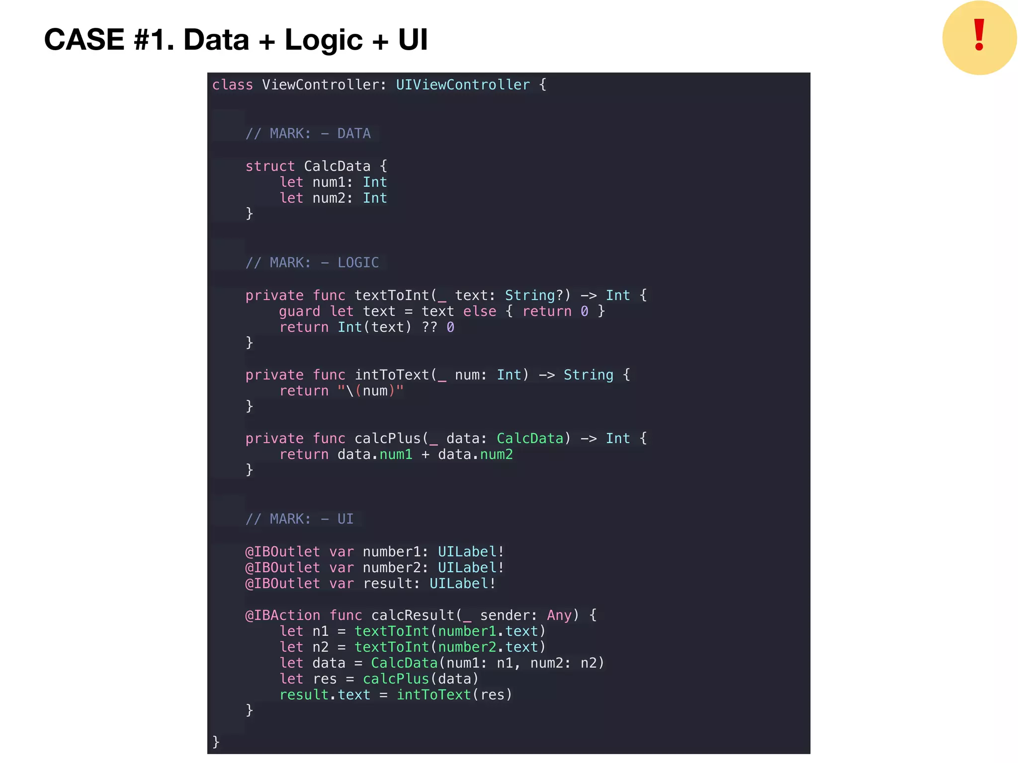 CASE #1. Data + Logic + UI
class ViewController: UIViewController {
// MARK: - DATA
struct CalcData {
let num1: Int
let num2: Int
}
// MARK: - LOGIC
private func textToInt(_ text: String?) -> Int {
guard let text = text else { return 0 }
return Int(text) ?? 0
}
private func intToText(_ num: Int) -> String {
return "(num)"
}
private func calcPlus(_ data: CalcData) -> Int {
return data.num1 + data.num2
}
// MARK: - UI
@IBOutlet var number1: UILabel!
@IBOutlet var number2: UILabel!
@IBOutlet var result: UILabel!
@IBAction func calcResult(_ sender: Any) {
let n1 = textToInt(number1.text)
let n2 = textToInt(number2.text)
let data = CalcData(num1: n1, num2: n2)
let res = calcPlus(data)
result.text = intToText(res)
}
}
❗
 