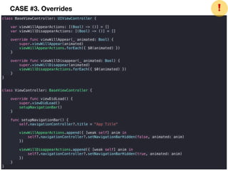 class BaseViewController: UIViewController {
var viewWillAppearActions: [(Bool) -> ()] = []
var viewWillDisappearActions: [(Bool) -> ()] = []
override func viewWillAppear(_ animated: Bool) {
super.viewWillAppear(animated)
viewWillAppearActions.forEach({ $0(animated) })
}
override func viewWillDisappear(_ animated: Bool) {
super.viewWillDisappear(animated)
viewWillDisappearActions.forEach({ $0(animated) })
}
}
class ViewController: BaseViewController {
override func viewDidLoad() {
super.viewDidLoad()
setupNavigationBar()
}
func setupNavigationBar() {
self.navigationController?.title = "App Title"
viewWillAppearActions.append({ [weak self] anim in
self?.navigationController?.setNavigationBarHidden(false, animated: anim)
})
viewWillDisappearActions.append({ [weak self] anim in
self?.navigationController?.setNavigationBarHidden(true, animated: anim)
})
}
}
❗CASE #3. Overrides
 