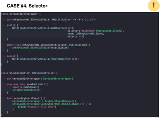 class KeyboardEventWrapper {
var onKeyboardWillShowCallBack: (Notification) -> () = { _ in }
init() {
NotificationCenter.default.addObserver(self,
selector: #selector(onKeyboardWillShow),
name: .UIKeyboardWillShow,
object: nil)
}
@objc func onKeyboardWillShow(notification: Notification) {
onKeyboardWillShowCallBack(notification)
}
deinit {
NotificationCenter.default.removeObserver(self)
}
}
class ViewController: UIViewController {
var keyboardEventWrapper: KeyboardEventWrapper!
override func viewDidLoad() {
super.viewDidLoad()
setupKeyboardEvent()
}
func setupKeyboardEvent() {
keyboardEventWrapper = KeyboardEventWrapper()
keyboardEventWrapper.onKeyboardWillShowCallBack = { _ in
print("Keyboard will show")
}
}
}
❗CASE #4. Selector
 