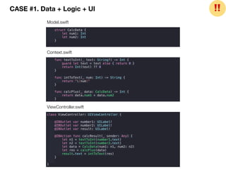 CASE #1. Data + Logic + UI
struct CalcData {
let num1: Int
let num2: Int
}
func textToInt(_ text: String?) -> Int {
guard let text = text else { return 0 }
return Int(text) ?? 0
}
func intToText(_ num: Int) -> String {
return "(num)"
}
func calcPlus(_ data: CalcData) -> Int {
return data.num1 + data.num2
}
class ViewController: UIViewController {
@IBOutlet var number1: UILabel!
@IBOutlet var number2: UILabel!
@IBOutlet var result: UILabel!
@IBAction func calcResult(_ sender: Any) {
let n1 = textToInt(number1.text)
let n2 = textToInt(number2.text)
let data = CalcData(num1: n1, num2: n2)
let res = calcPlus(data)
result.text = intToText(res)
}
}
Model.swift
Context.swift
ViewController.swift
❗❗
 