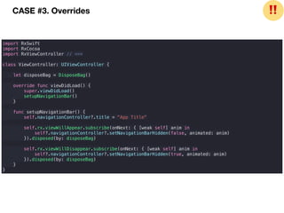 import RxSwift
import RxCocoa
import RxViewController // <==
class ViewController: UIViewController {
let disposeBag = DisposeBag()
override func viewDidLoad() {
super.viewDidLoad()
setupNavigationBar()
}
func setupNavigationBar() {
self.navigationController?.title = "App Title"
self.rx.viewWillAppear.subscribe(onNext: { [weak self] anim in
self?.navigationController?.setNavigationBarHidden(false, animated: anim)
}).disposed(by: disposeBag)
self.rx.viewWillDisappear.subscribe(onNext: { [weak self] anim in
self?.navigationController?.setNavigationBarHidden(true, animated: anim)
}).disposed(by: disposeBag)
}
}
CASE #3. Overrides ❗❗
 