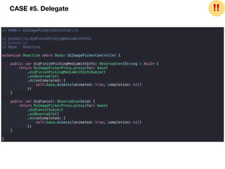 // MARK:- UIImagePickerController.rx
// picker.rx.didFinishPickingMediaWithInfo
// ~~~~~~ ~~
// Base Reactive
extension Reactive where Base: UIImagePickerController {
public var didFinishPickingMediaWithInfo: Observable<[String : Any]> {
return RxImagePickerProxy.proxy(for: base)
.didFinishPickingMediaWithInfoSubject
.asObservable()
.do(onCompleted: {
self.base.dismiss(animated: true, completion: nil)
})
}
public var didCancel: Observable<Void> {
return RxImagePickerProxy.proxy(for: base)
.didCancelSubject
.asObservable()
.do(onCompleted: {
self.base.dismiss(animated: true, completion: nil)
})
}
}
CASE #5. Delegate ❗❗
 