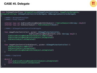class RxImagePickerProxy: DelegateProxy<UIImagePickerController, ImagePickerDelegate>,
DelegateProxyType, UIImagePickerControllerDelegate, UINavigationControllerDelegate
{
//MARK:- DelegateProxyType
//MARK:- Proxy Subject
internal lazy var didFinishPickingMediaWithInfoSubject = PublishSubject<[String : Any]>()
internal lazy var didCancelSubject = PublishSubject<Void>()
//MARK:- UIImagePickerControllerDelegate
func imagePickerController(_ picker: UIImagePickerController,
didFinishPickingMediaWithInfo info: [String: Any]) {
didFinishPickingMediaWithInfoSubject.onNext(info)
didFinishPickingMediaWithInfoSubject.onCompleted()
didCancelSubject.onCompleted()
}
func imagePickerControllerDidCancel(_ picker: UIImagePickerController) {
didCancelSubject.onNext(())
didCancelSubject.onCompleted()
didFinishPickingMediaWithInfoSubject.onCompleted()
}
//MARK:- Completed
deinit {
self.didFinishPickingMediaWithInfoSubject.onCompleted()
self.didCancelSubject.onCompleted()
}
}
CASE #5. Delegate ❗❗
 