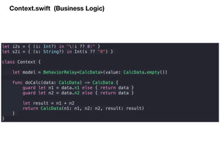Context.swift (Business Logic)
let i2s = { (i: Int?) in "(i ?? 0)" }
let s2i = { (s: String?) in Int(s ?? "0") }
class Context {
let model = BehaviorRelay<CalcData>(value: CalcData.empty())
func doCalc(data: CalcData) -> CalcData {
guard let n1 = data.n1 else { return data }
guard let n2 = data.n2 else { return data }
let result = n1 + n2
return CalcData(n1: n1, n2: n2, result: result)
}
}
 