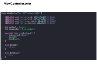 ViewController.swift
class ViewController: UIViewController {
@IBOutlet weak var n1Field: UITextField! // Input
@IBOutlet weak var n2Field: UITextField! // Input
@IBOutlet weak var resultLabel: UILabel! // Output
@IBOutlet weak var calcButton: UIButton! // Event
let context = Context()
let disposeBag = DisposeBag()
override func viewDidLoad() {
super.viewDidLoad()
bindUI()
bindEvent()
}
func bindUI() {
// ...
}
func bindEvent() {
// …
}
}
 