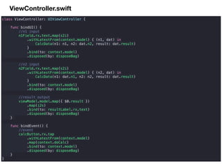 ViewController.swift
class ViewController: UIViewController {
func bindUI() {
//n1 input
n1Field.rx.text.map(s2i)
.withLatestFrom(context.model) { (n1, dat) in
CalcData(n1: n1, n2: dat.n2, result: dat.result)
}
.bind(to: context.model)
.disposed(by: disposeBag)
//n2 input
n2Field.rx.text.map(s2i)
.withLatestFrom(context.model) { (n2, dat) in
CalcData(n1: dat.n1, n2: n2, result: dat.result)
}
.bind(to: context.model)
.disposed(by: disposeBag)
//result output
viewModel.model.map({ $0.result })
.map(i2s)
.bind(to: resultLabel.rx.text)
.disposed(by: disposeBag)
}
func bindEvent() {
//event
calcButton.rx.tap
.withLatestFrom(context.model)
.map(context.doCalc)
.bind(to: context.model)
.disposed(by: disposeBag)
}
}
 