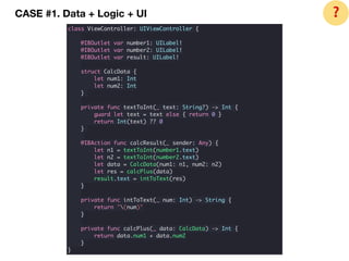 CASE #1. Data + Logic + UI
class ViewController: UIViewController {
@IBOutlet var number1: UILabel!
@IBOutlet var number2: UILabel!
@IBOutlet var result: UILabel!
struct CalcData {
let num1: Int
let num2: Int
}
private func textToInt(_ text: String?) -> Int {
guard let text = text else { return 0 }
return Int(text) ?? 0
}
@IBAction func calcResult(_ sender: Any) {
let n1 = textToInt(number1.text)
let n2 = textToInt(number2.text)
let data = CalcData(num1: n1, num2: n2)
let res = calcPlus(data)
result.text = intToText(res)
}
private func intToText(_ num: Int) -> String {
return "(num)"
}
private func calcPlus(_ data: CalcData) -> Int {
return data.num1 + data.num2
}
}
❓
 
