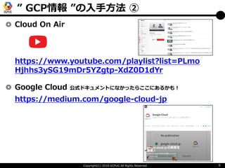 Copyright(C) 2018 GCPUG All Rights Reserved 9
◎ Cloud On Air
◎ Google Cloud 公式ドキュメントになかったらここにあるかも！
https://medium.com/goog...