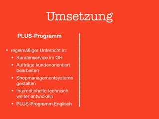 Umsetzung
PLUS-Programm 
• regelmäßiger Unterricht in:

• Kundenservice im OH

• Aufträge kundenorientiert
bearbeiten

• Shopmanagementsysteme
gestalten

• Internetinhalte technisch
weiter entwickeln

• PLUS-Programm Englisch
 