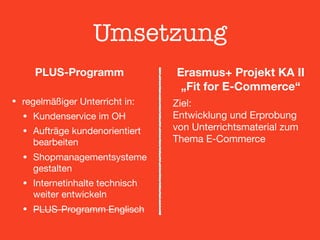 Umsetzung
PLUS-Programm 
• regelmäßiger Unterricht in:

• Kundenservice im OH

• Aufträge kundenorientiert
bearbeiten

• Shopmanagementsysteme
gestalten

• Internetinhalte technisch
weiter entwickeln

• PLUS-Programm Englisch
Erasmus+ Projekt KA II 
„Fit for E-Commerce“
Ziel:  
Entwicklung und Erprobung
von Unterrichtsmaterial zum
Thema E-Commerce
 