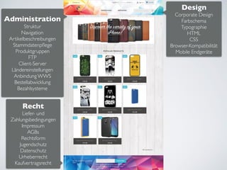 Design
Corporate Design
Farbschema
Typographie
HTML
CSS
Browser-Kompatibilität
Mobile Endgeräte
Administration
Struktur
Navigation
Artikelbeschreibungen
Stammdatenpﬂege
Produktgruppen
FTP
Client-Server
Ländereinstellungen
Anbindung WWS
Bestellabwicklung
Bezahlsysteme
Recht
Liefer- und
Zahlungsbedingungen
Impressum
AGBs
Rechtsform
Jugendschutz
Datenschutz
Urheberrecht
Kaufvertragsrecht
 