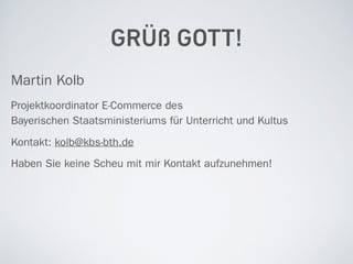 GRÜß GOTT!
Martin Kolb
Projektkoordinator E-Commerce des  
Bayerischen Staatsministeriums für Unterricht und Kultus
Kontakt: kolb@kbs-bth.de
Haben Sie keine Scheu mit mir Kontakt aufzunehmen!
 
