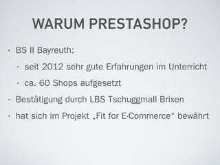 WARUM PRESTASHOP?
• BS II Bayreuth:
• seit 2012 sehr gute Erfahrungen im Unterricht
• ca. 60 Shops aufgesetzt
• Bestätigung durch LBS Tschuggmall Brixen
• hat sich im Projekt „Fit for E-Commerce“ bewährt
 