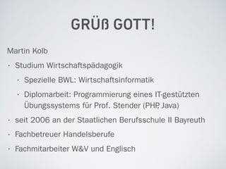 GRÜß GOTT!
Martin Kolb
• Studium Wirtschaftspädagogik
• Spezielle BWL: Wirtschaftsinformatik
• Diplomarbeit: Programmierung eines IT-gestützten
Übungssystems für Prof. Stender (PHP, Java)
• seit 2006 an der Staatlichen Berufsschule II Bayreuth
• Fachbetreuer Handelsberufe
• Fachmitarbeiter W&V und Englisch
 