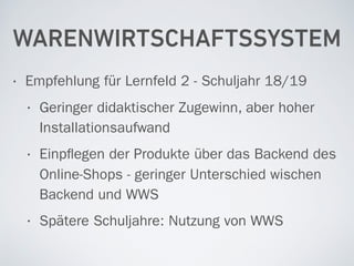 WARENWIRTSCHAFTSSYSTEM
• Empfehlung für Lernfeld 2 - Schuljahr 18/19
• Geringer didaktischer Zugewinn, aber hoher
Installationsaufwand
• Einpﬂegen der Produkte über das Backend des
Online-Shops - geringer Unterschied wischen
Backend und WWS
• Spätere Schuljahre: Nutzung von WWS
 