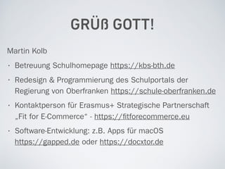 GRÜß GOTT!
Martin Kolb
• Betreuung Schulhomepage https://kbs-bth.de
• Redesign & Programmierung des Schulportals der
Regierung von Oberfranken https://schule-oberfranken.de
• Kontaktperson für Erasmus+ Strategische Partnerschaft
„Fit for E-Commerce“ - https://ﬁtforecommerce.eu
• Software-Entwicklung: z.B. Apps für macOS  
https://gapped.de oder https://docxtor.de
 