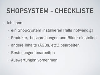 SHOPSYSTEM - CHECKLISTE
• Ich kann
• ein Shop-System installieren [falls notwendig]
• Produkte, -beschreibungen und Bilder einstellen
• andere Inhalte (AGBs, etc.) bearbeiten
• Bestellungen bearbeiten
• Auswertungen vornehmen
 
