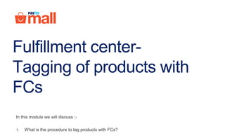 Fulfillment center-
Tagging of products with
FCs
In this module we will discuss :-
1. What is the procedure to tag products with FCs?
 