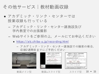 ● アカデミック・リンク・センターでは
授業収録も行っている
– アカデミック・リンク・センター諸施設及び
学内教室での出張撮影
– Webサイトをご参照の上，メールにてお申込ください
 https://alc.chiba-u.jp/recording.html
– アカデミック・リンク・センター諸施設での撮影の場合，
収録2週間前までにご予約ください
その他サービス｜教材動画収録
10 15動画メイン型 動画+スライド型 スライド型
 