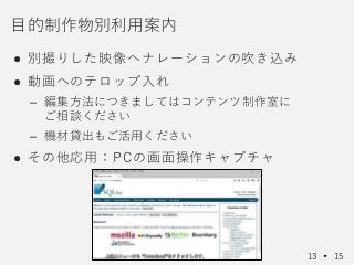● 別撮りした映像へナレーションの吹き込み
● 動画へのテロップ入れ
– 編集方法につきましてはコンテンツ制作室に
ご相談ください
– 機材貸出もご活用ください
● その他応用：PCの画面操作キャプチャ
目的制作物別利用案内
13 15
 