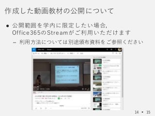● 公開範囲を学内に限定したい場合，
Office365のStreamがご利用いただけます
– 利用方法については別途頒布資料をご参照ください
作成した動画教材の公開について
14 15
 
