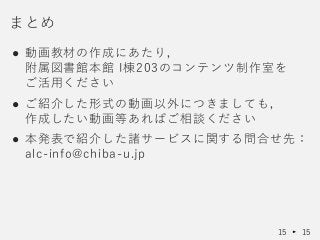 ● 動画教材の作成にあたり，
附属図書館本館 I棟203のコンテンツ制作室を
ご活用ください
● ご紹介した形式の動画以外につきましても，
作成したい動画等あればご相談ください
● 本発表で紹介した諸サービスに関する問合せ先：
alc-info@chiba-u.jp
まとめ
15 15
 