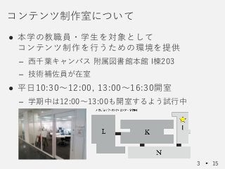 ● 本学の教職員・学生を対象として
コンテンツ制作を行うための環境を提供
– 西千葉キャンパス 附属図書館本館 I棟203
– 技術補佐員が在室
● 平日10:30～12:00, 13:00～16:30開室
– 学期中は12:00～13:00も開室するよう試行中
コンテンツ制作室について
3 15
 