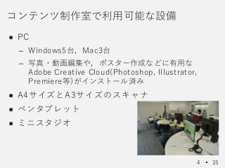 ● PC
– Windows5台，Mac3台
– 写真・動画編集や，ポスター作成などに有用な
Adobe Creative Cloud(Photoshop, Illustrator,
Premiere等)がインストール済み
● A4サイズとA3サイズのスキャナ
● ペンタブレット
● ミニスタジオ
コンテンツ制作室で利用可能な設備
4 15
 