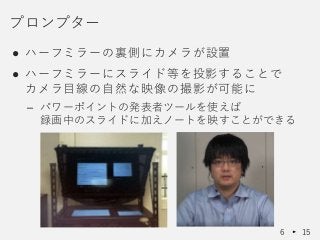 ● ハーフミラーの裏側にカメラが設置
● ハーフミラーにスライド等を投影することで
カメラ目線の自然な映像の撮影が可能に
– パワーポイントの発表者ツールを使えば
録画中のスライドに加えノートを映すことができる
プロンプター
6 15
 