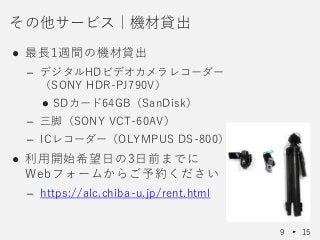 ● 最長1週間の機材貸出
– デジタルHDビデオカメラレコーダー
（SONY HDR-PJ790V）
 SDカード64GB（SanDisk）
– 三脚（SONY VCT-60AV）
– ICレコーダー（OLYMPUS DS-800）
● 利用開始希望日の3日前までに
Webフォームからご予約ください
– https://alc.chiba-u.jp/rent.html
その他サービス｜機材貸出
9 15
 