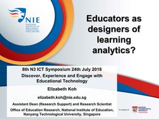 Educators as
designers of
learning
analytics?
8th N3 ICT Symposium 24th July 2018
Discover, Experience and Engage with
Educational Technology
Elizabeth Koh
elizabeth.koh@nie.edu.sg
Assistant Dean (Research Support) and Research Scientist
Office of Education Research, National Institute of Education,
Nanyang Technological University, Singapore
 