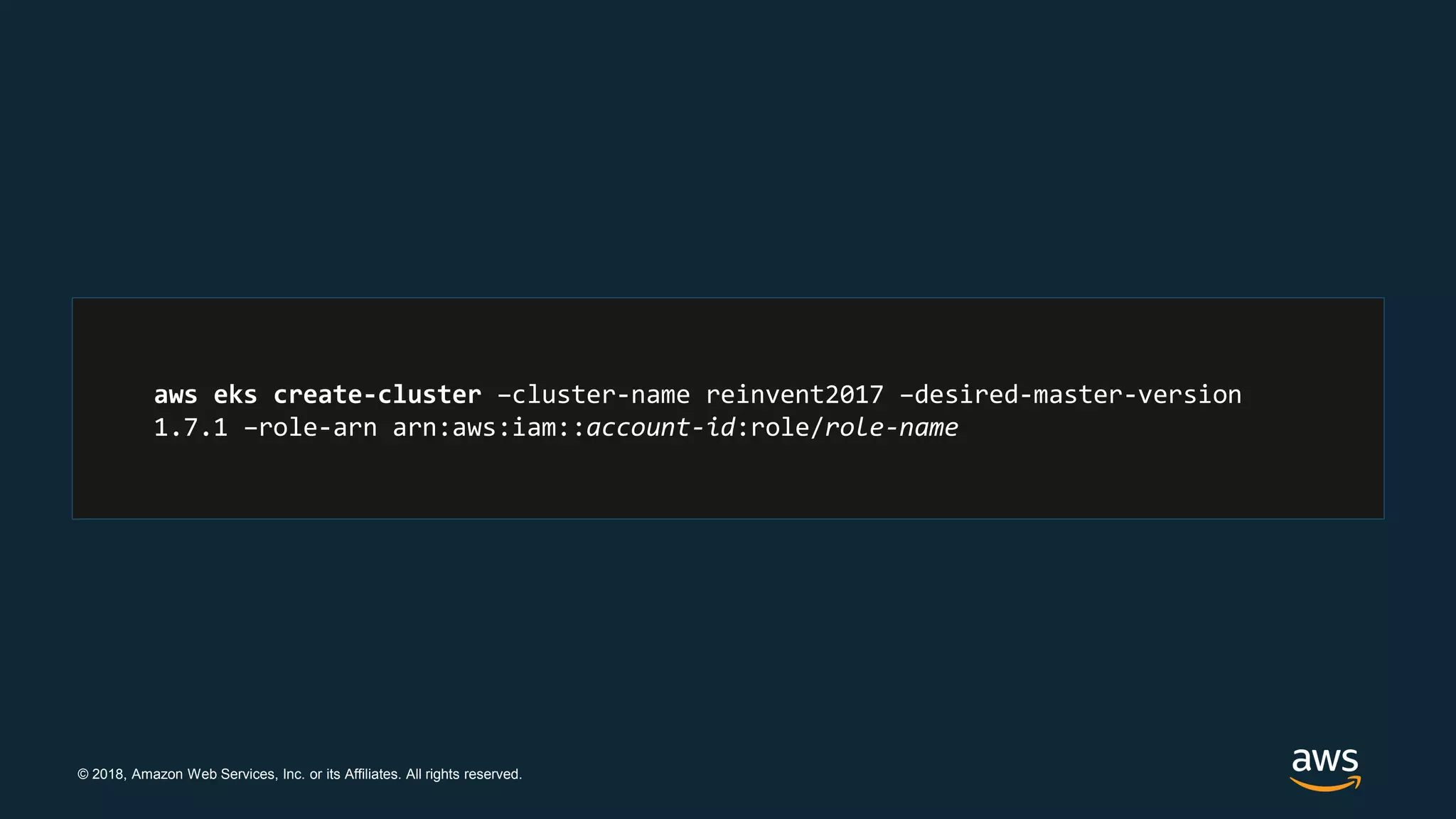 © 2018, Amazon Web Services, Inc. or its Affiliates. All rights reserved.
aws eks create-cluster –cluster-name reinvent2017 –desired-master-version
1.7.1 –role-arn arn:aws:iam::account-id:role/role-name
 