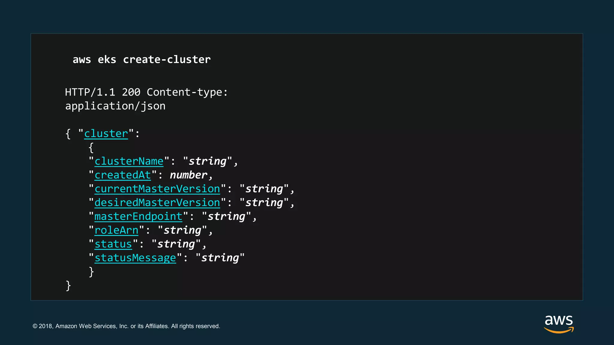 © 2018, Amazon Web Services, Inc. or its Affiliates. All rights reserved.
HTTP/1.1 200 Content-type:
application/json
{ "cluster":
{
"clusterName": "string",
"createdAt": number,
"currentMasterVersion": "string",
"desiredMasterVersion": "string",
"masterEndpoint": "string",
"roleArn": "string",
"status": "string",
"statusMessage": "string"
}
}
aws eks create-cluster
 
