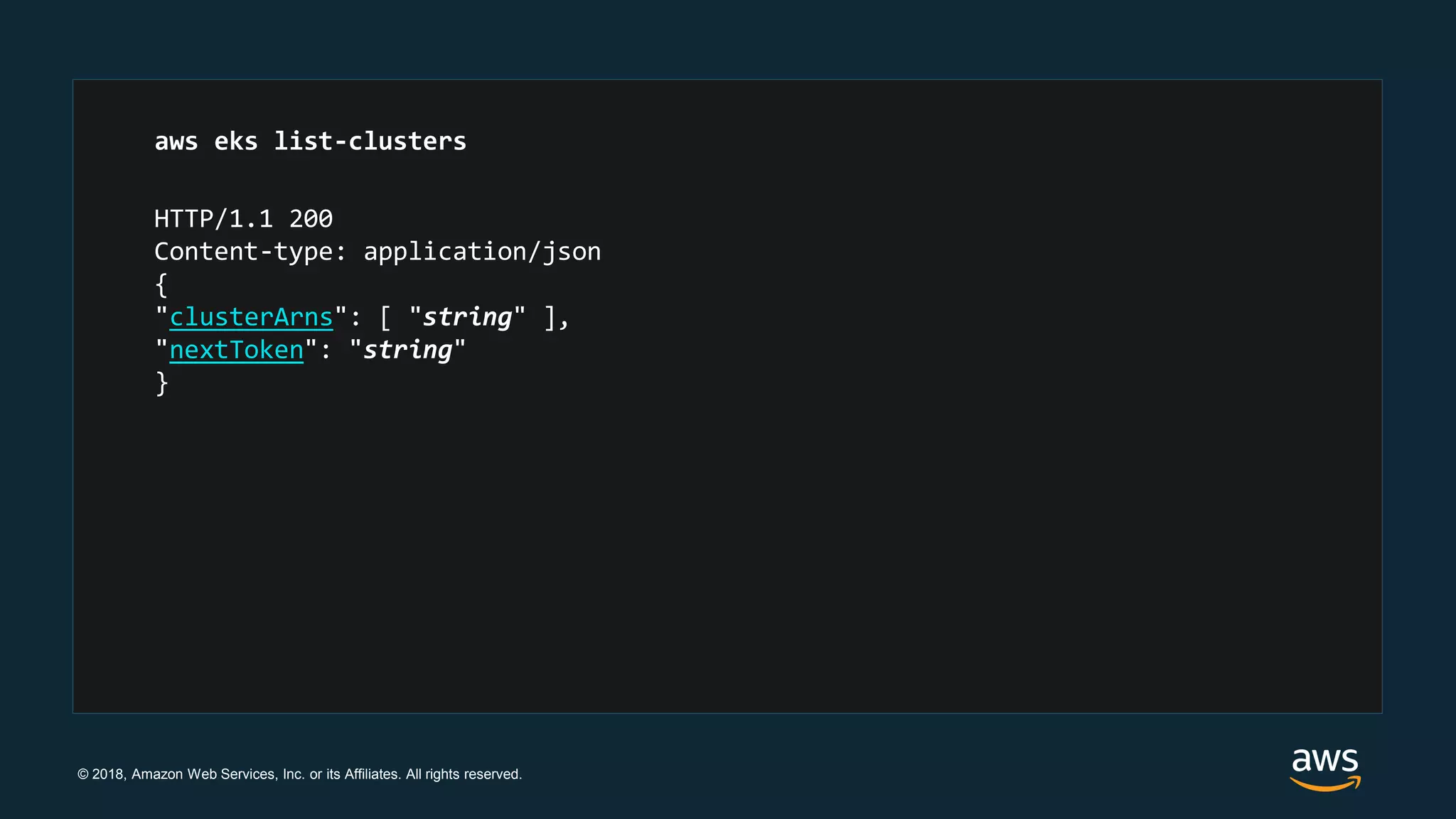 © 2018, Amazon Web Services, Inc. or its Affiliates. All rights reserved.
HTTP/1.1 200
Content-type: application/json
{
"clusterArns": [ "string" ],
"nextToken": "string"
}
aws eks list-clusters
 