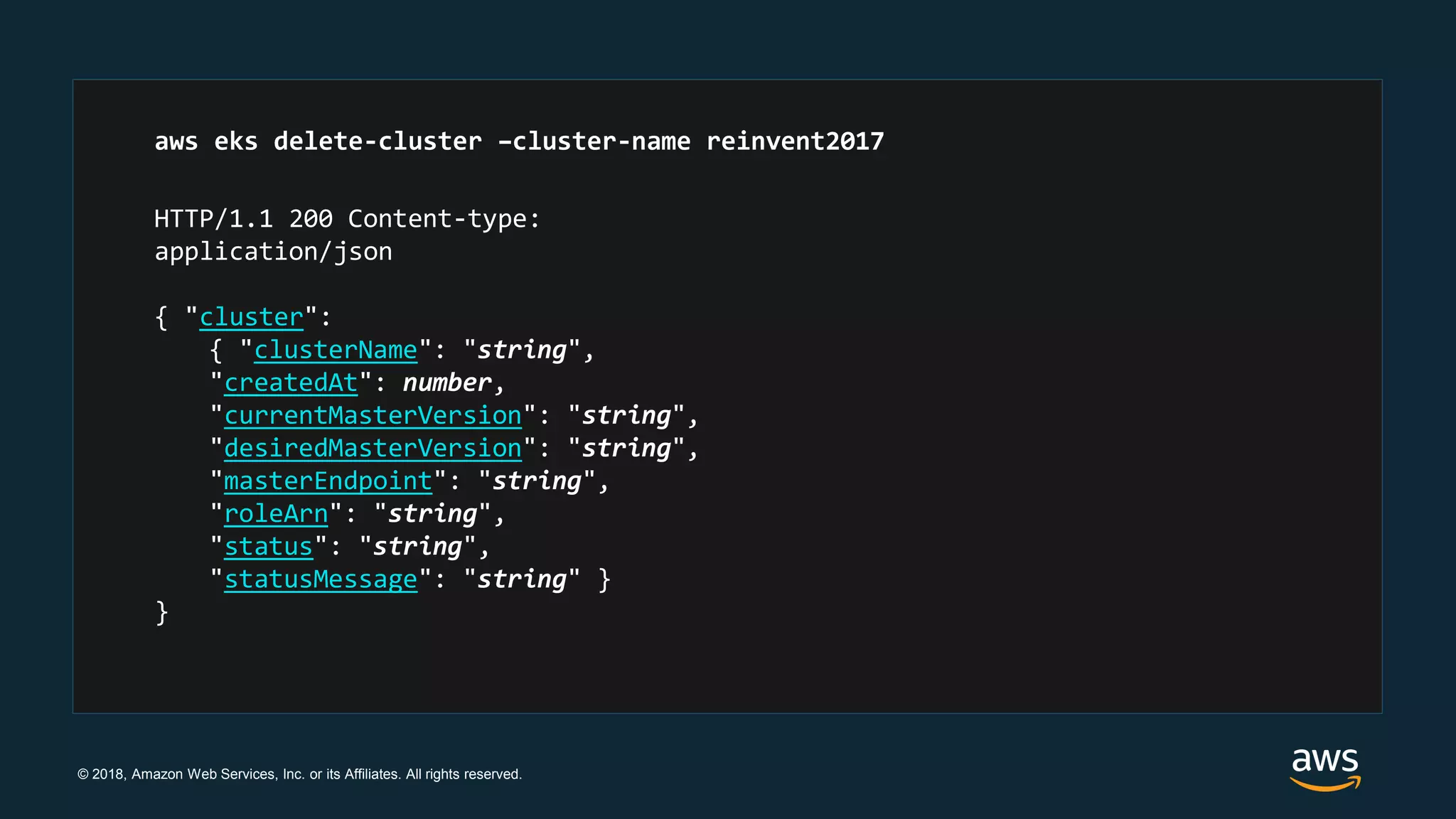 © 2018, Amazon Web Services, Inc. or its Affiliates. All rights reserved.
HTTP/1.1 200 Content-type:
application/json
{ "cluster":
{ "clusterName": "string",
"createdAt": number,
"currentMasterVersion": "string",
"desiredMasterVersion": "string",
"masterEndpoint": "string",
"roleArn": "string",
"status": "string",
"statusMessage": "string" }
}
aws eks delete-cluster –cluster-name reinvent2017
 