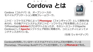 10
Cordova とは
コ ル ド バ
Cordova（コルドバ）は、オープンソースの
モバイルアプリケーション開発フレームワーク。
ニトビ・ソフトウエア社によってPhonegap（フォンギャップ）として開発が始
められ、その後アドビシステムズがニトビ・ソフトウェア社を買収したことによ
りPhoneGapはAdobeのプロダクトとなったが、そのソースコードがApache
CordovaとしてApacheソフトウェア財団に寄贈され、コミュニティによってメ
ンテナンスされている。
（引用 ウィキペディア）
Cordovaを利用しているサービスではアドビシステムズ社が提供している
PhoneGap／PhoneGap Buildやアシアル社が提供しているMonacaが有名。
 