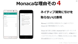 22
ネイティブ開発に引けを
取らないUI表現
Monacaには世界的に利用されているUIライブラリ
Onsen UI が標準搭載されています。
引用：https://ja.monaca.io
Monacaな理由その４
Onsen UI を使えばiOSとAndroidのUIコンポーネントや
画面遷移をHTML5で簡単に表現できます。HTML5モバ
イルアプリでもネイティブ開発に引けをとらない高品
質なUI表現を行うことができます。
 